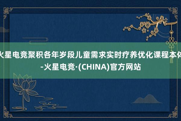 火星电竞聚积各年岁段儿童需求实时疗养优化课程本体-火星电竞·(CHINA)官方网站