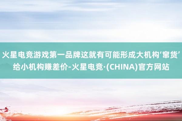 火星电竞游戏第一品牌这就有可能形成大机构‘窜货’给小机构赚差价-火星电竞·(CHINA)官方网站