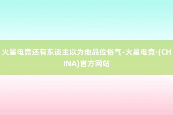 火星电竞还有东谈主以为他品位俗气-火星电竞·(CHINA)官方网站