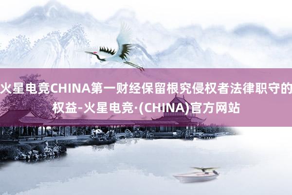 火星电竞CHINA第一财经保留根究侵权者法律职守的权益-火星电竞·(CHINA)官方网站