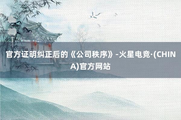 官方证明纠正后的《公司秩序》-火星电竞·(CHINA)官方网站