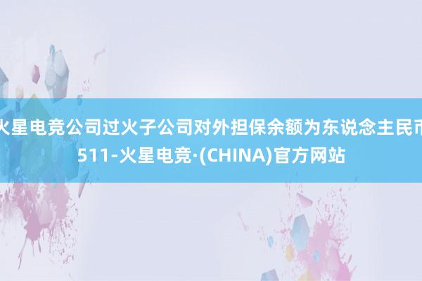 火星电竞公司过火子公司对外担保余额为东说念主民币511-火星电竞·(CHINA)官方网站
