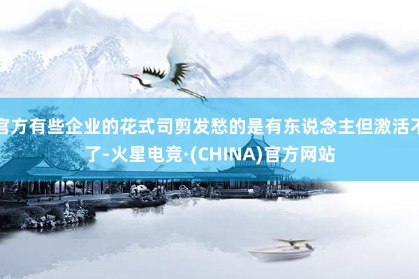 官方有些企业的花式司剪发愁的是有东说念主但激活不了-火星电竞·(CHINA)官方网站
