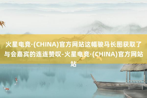 火星电竞·(CHINA)官方网站这幅骏马长图获取了与会嘉宾的连连赞叹-火星电竞·(CHINA)官方网站
