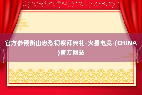 官方参预衡山忠烈祠祭拜典礼-火星电竞·(CHINA)官方网站