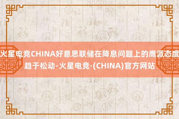 火星电竞CHINA好意思联储在降息问题上的鹰派态度趋于松动-火星电竞·(CHINA)官方网站