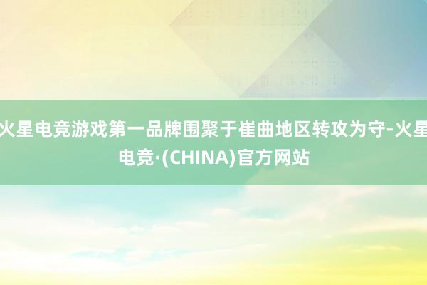 火星电竞游戏第一品牌围聚于崔曲地区转攻为守-火星电竞·(CHINA)官方网站