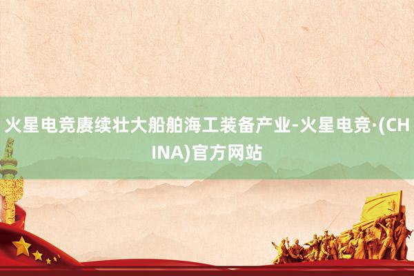 火星电竞赓续壮大船舶海工装备产业-火星电竞·(CHINA)官方网站