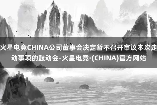 火星电竞CHINA公司董事会决定暂不召开审议本次走动事项的鼓动会-火星电竞·(CHINA)官方网站