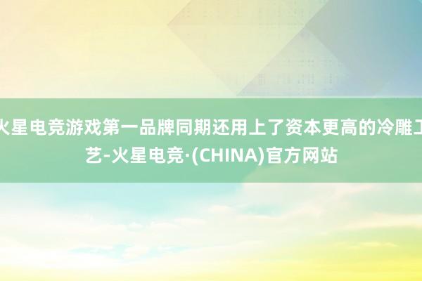 火星电竞游戏第一品牌同期还用上了资本更高的冷雕工艺-火星电竞·(CHINA)官方网站