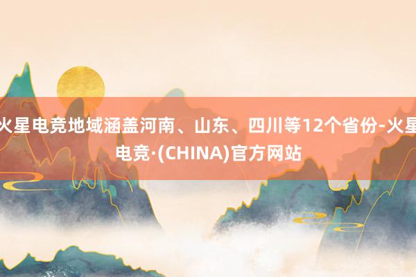 火星电竞地域涵盖河南、山东、四川等12个省份-火星电竞·(CHINA)官方网站