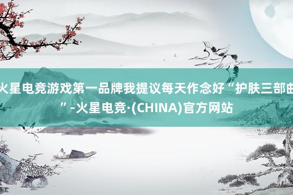 火星电竞游戏第一品牌我提议每天作念好“护肤三部曲”-火星电竞·(CHINA)官方网站