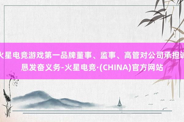 火星电竞游戏第一品牌董事、监事、高管对公司承担诚恳发奋义务-火星电竞·(CHINA)官方网站