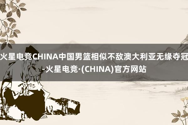 火星电竞CHINA中国男篮相似不敌澳大利亚无缘夺冠-火星电竞·(CHINA)官方网站