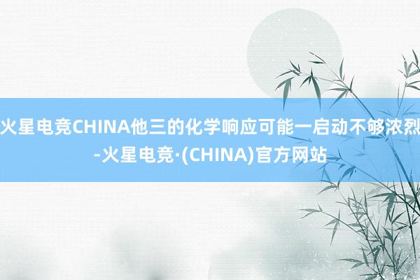 火星电竞CHINA他三的化学响应可能一启动不够浓烈-火星电竞·(CHINA)官方网站