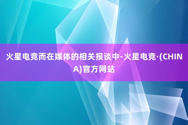 火星电竞而在媒体的相关报谈中-火星电竞·(CHINA)官方网站