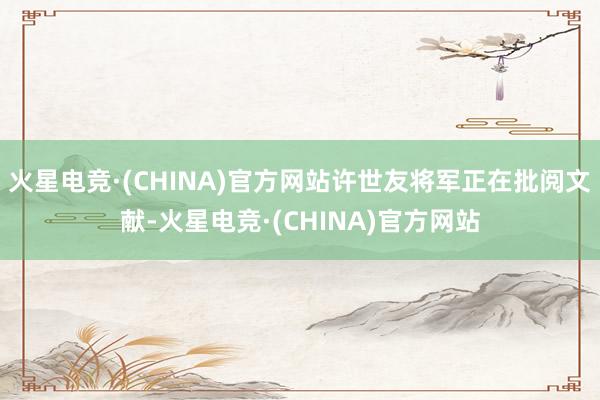 火星电竞·(CHINA)官方网站许世友将军正在批阅文献-火星电竞·(CHINA)官方网站