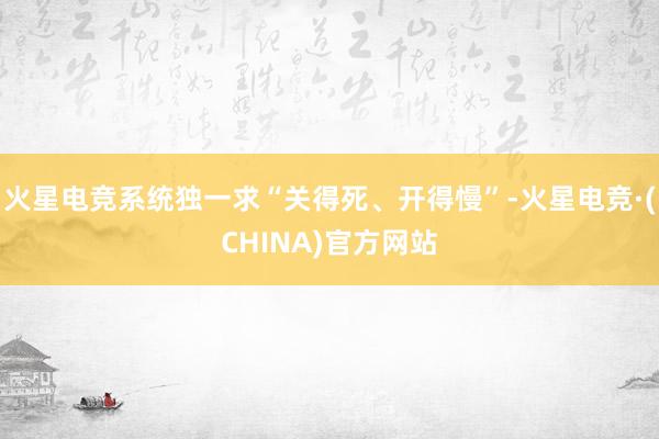 火星电竞系统独一求“关得死、开得慢”-火星电竞·(CHINA)官方网站