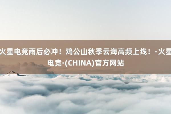 火星电竞雨后必冲！鸡公山秋季云海高频上线！-火星电竞·(CHINA)官方网站