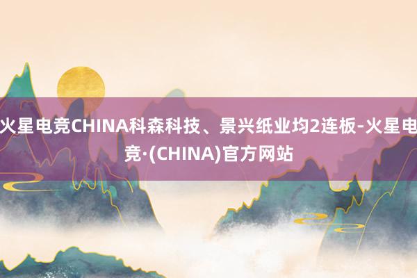 火星电竞CHINA科森科技、景兴纸业均2连板-火星电竞·(CHINA)官方网站