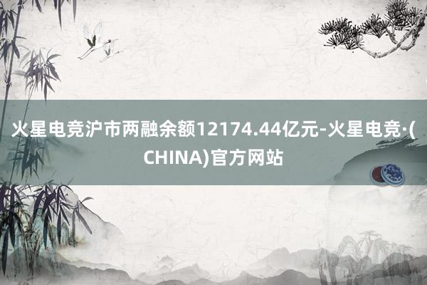 火星电竞沪市两融余额12174.44亿元-火星电竞·(CHINA)官方网站