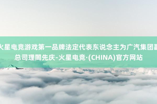 火星电竞游戏第一品牌法定代表东说念主为广汽集团副总司理閤先庆-火星电竞·(CHINA)官方网站