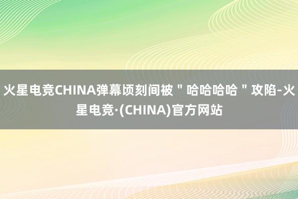 火星电竞CHINA弹幕顷刻间被"哈哈哈哈"攻陷-火星电竞·(CHINA)官方网站