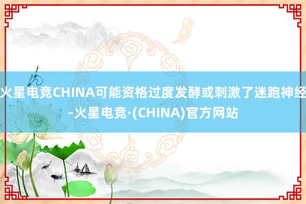 火星电竞CHINA可能资格过度发酵或刺激了迷跑神经-火星电竞·(CHINA)官方网站