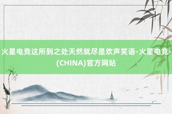 火星电竞这所到之处天然就尽是欢声笑语-火星电竞·(CHINA)官方网站