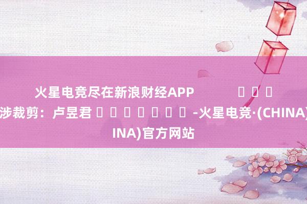 火星电竞尽在新浪财经APP            						牵涉裁剪：卢昱君 							-火星电竞·(CHINA)官方网站