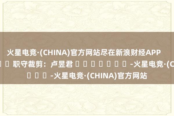 火星电竞·(CHINA)官方网站尽在新浪财经APP            						职守裁剪：卢昱君 							-火星电竞·(CHINA)官方网站
