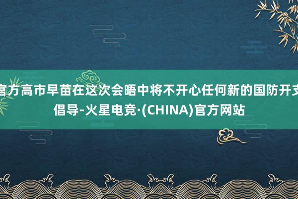 官方高市早苗在这次会晤中将不开心任何新的国防开支倡导-火星电竞·(CHINA)官方网站