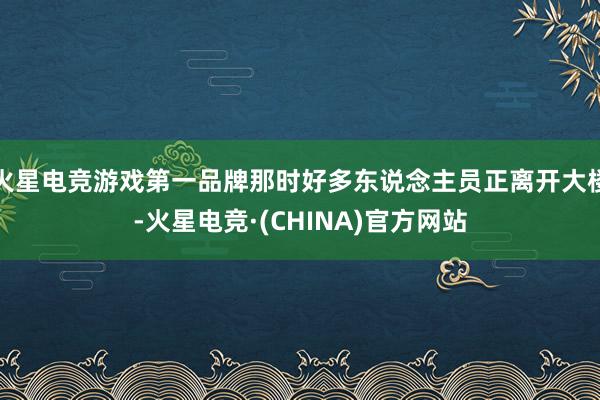 火星电竞游戏第一品牌那时好多东说念主员正离开大楼-火星电竞·(CHINA)官方网站
