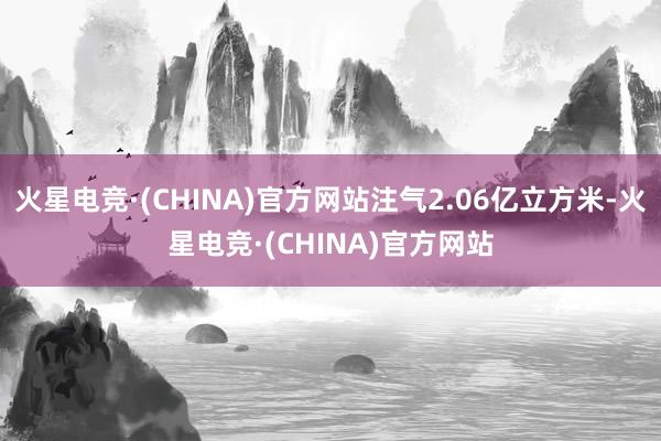 火星电竞·(CHINA)官方网站注气2.06亿立方米-火星电竞·(CHINA)官方网站