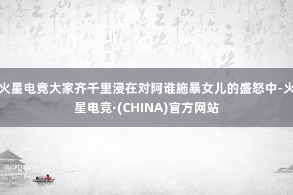 火星电竞大家齐千里浸在对阿谁施暴女儿的盛怒中-火星电竞·(CHINA)官方网站