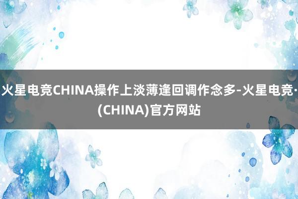 火星电竞CHINA操作上淡薄逢回调作念多-火星电竞·(CHINA)官方网站