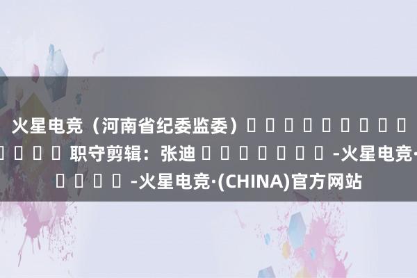 火星电竞　　（河南省纪委监委）												  								职守剪辑：张迪 							-火星电竞·(CHINA)官方网站