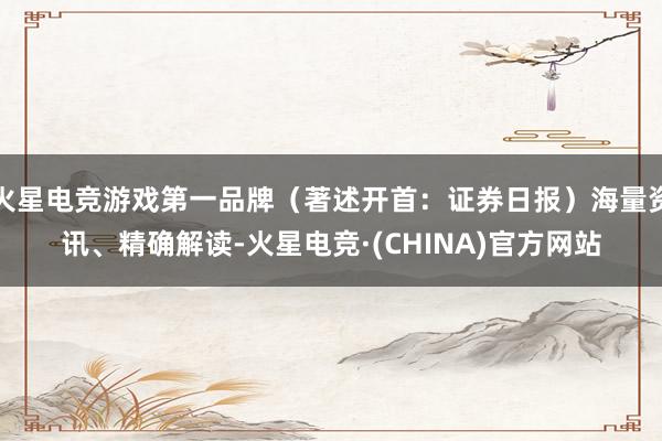 火星电竞游戏第一品牌（著述开首：证券日报）海量资讯、精确解读-火星电竞·(CHINA)官方网站