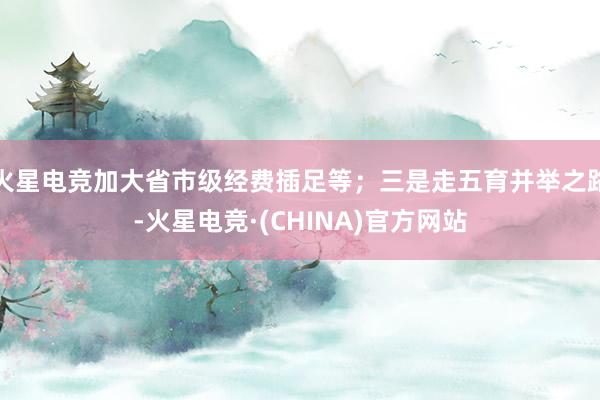 火星电竞加大省市级经费插足等；三是走五育并举之路-火星电竞·(CHINA)官方网站