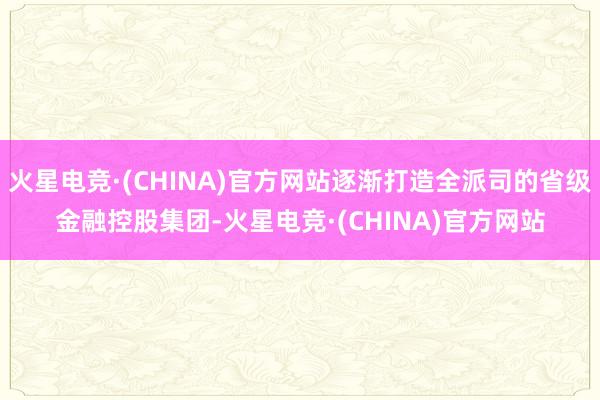 火星电竞·(CHINA)官方网站逐渐打造全派司的省级金融控股集团-火星电竞·(CHINA)官方网站