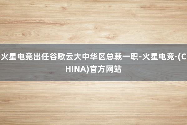 火星电竞出任谷歌云大中华区总裁一职-火星电竞·(CHINA)官方网站