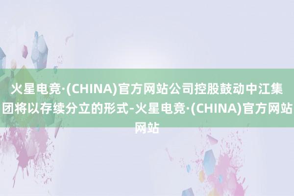火星电竞·(CHINA)官方网站公司控股鼓动中江集团将以存续分立的形式-火星电竞·(CHINA)官方网站