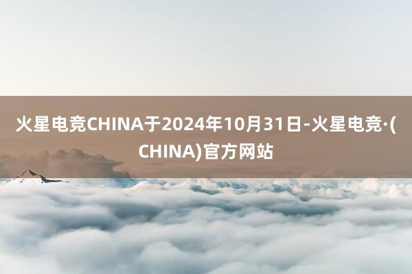 火星电竞CHINA于2024年10月31日-火星电竞·(CHINA)官方网站
