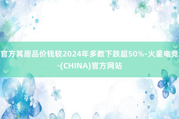 官方其居品价钱较2024年多数下跌超50%-火星电竞·(CHINA)官方网站