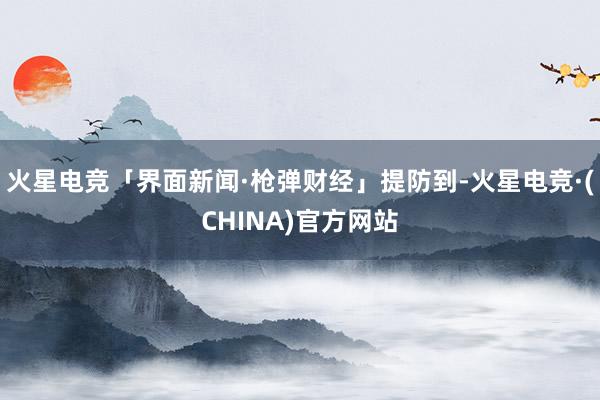 火星电竞「界面新闻·枪弹财经」提防到-火星电竞·(CHINA)官方网站