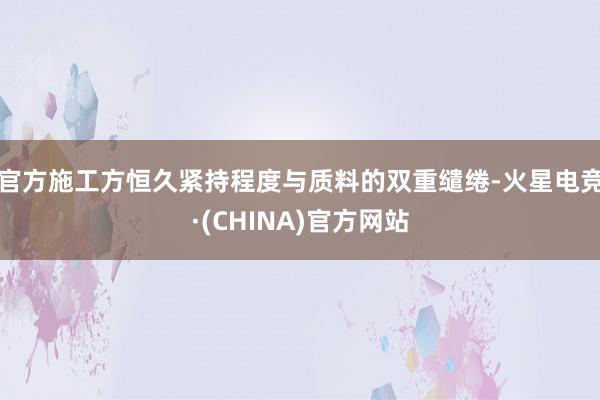 官方施工方恒久紧持程度与质料的双重缱绻-火星电竞·(CHINA)官方网站