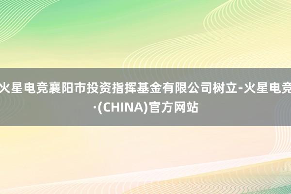 火星电竞襄阳市投资指挥基金有限公司树立-火星电竞·(CHINA)官方网站