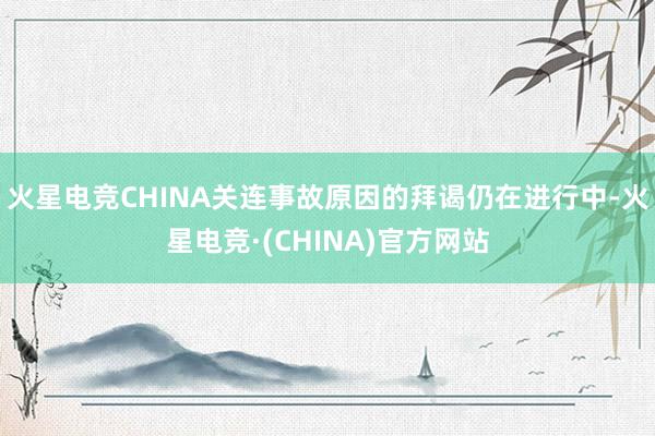 火星电竞CHINA关连事故原因的拜谒仍在进行中-火星电竞·(CHINA)官方网站