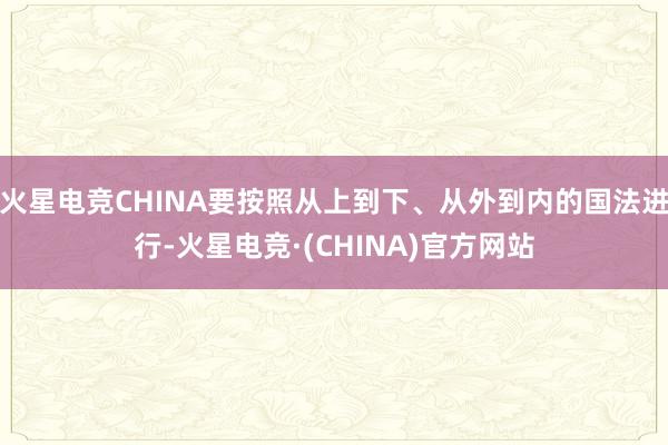 火星电竞CHINA要按照从上到下、从外到内的国法进行-火星电竞·(CHINA)官方网站