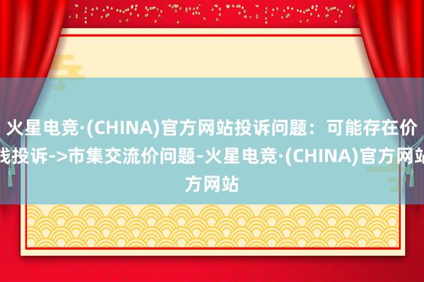 火星电竞·(CHINA)官方网站投诉问题：可能存在价钱投诉->市集交流价问题-火星电竞·(CHINA)官方网站